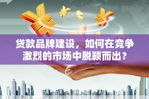 石河子贷款品牌建设，如何在竞争激烈的市场中脱颖而出？